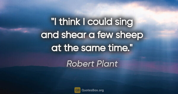 Robert Plant quote: "I think I could sing and shear a few sheep at the same time."