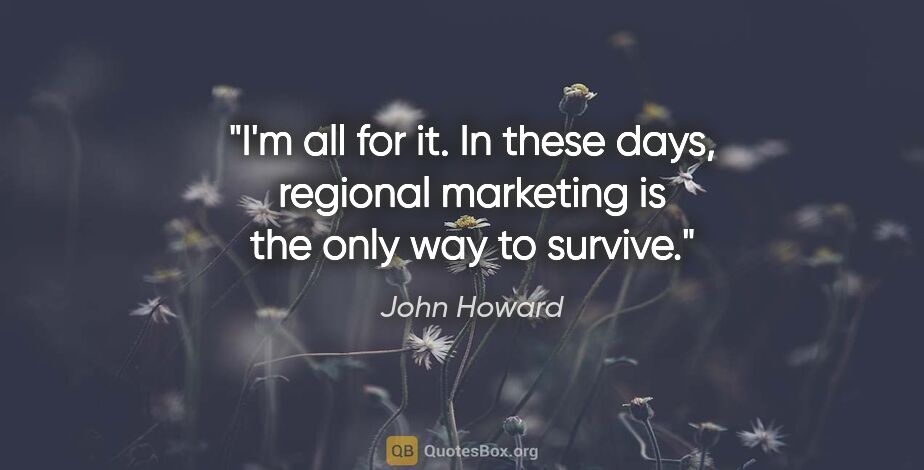 John Howard quote: "I'm all for it. In these days, regional marketing is the only..."