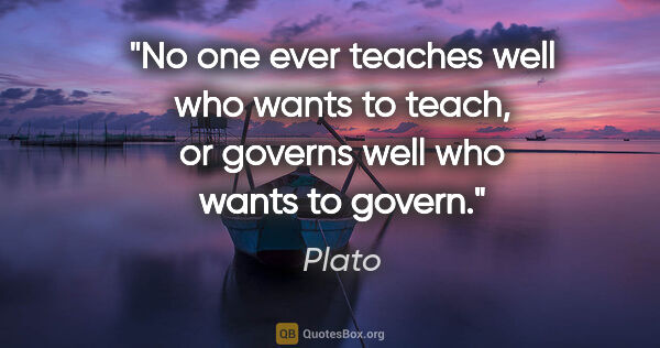 Plato quote: "No one ever teaches well who wants to teach, or governs well..."