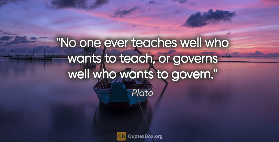 Plato quote: "No one ever teaches well who wants to teach, or governs well..."