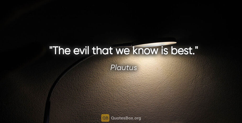 Plautus quote: "The evil that we know is best."