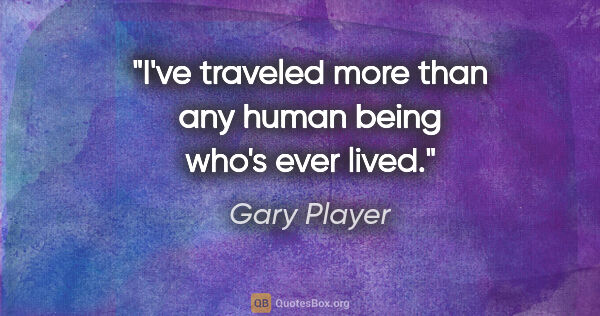 Gary Player quote: "I've traveled more than any human being who's ever lived."