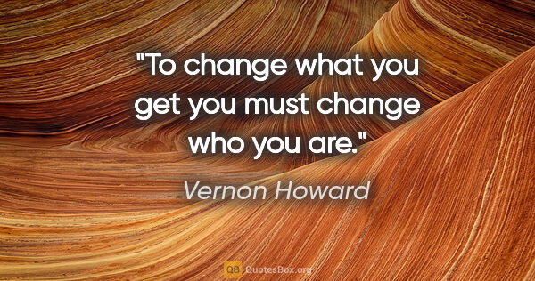 Vernon Howard quote: "To change what you get you must change who you are."