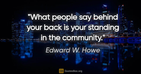 Edward W. Howe quote: "What people say behind your back is your standing in the..."