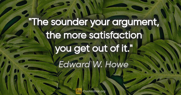 Edward W. Howe quote: "The sounder your argument, the more satisfaction you get out..."