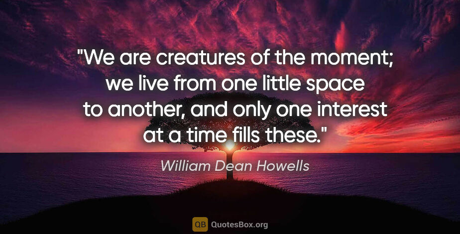 William Dean Howells quote: "We are creatures of the moment; we live from one little space..."