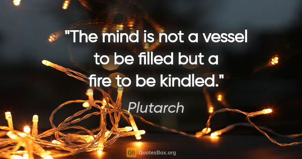 Plutarch quote: "The mind is not a vessel to be filled but a fire to be kindled."