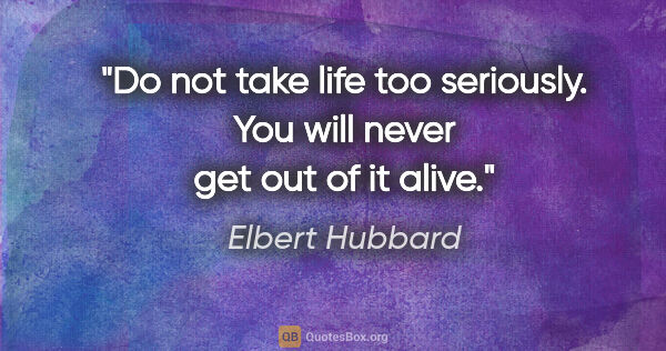 Elbert Hubbard quote: "Do not take life too seriously. You will never get out of it..."