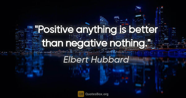 Elbert Hubbard quote: "Positive anything is better than negative nothing."