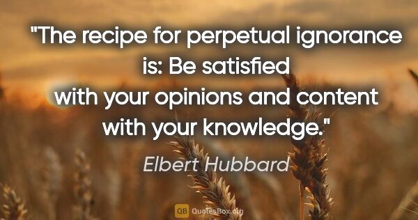Elbert Hubbard quote: "The recipe for perpetual ignorance is: Be satisfied with your..."