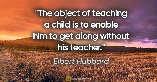 Elbert Hubbard quote: "The object of teaching a child is to enable him to get along..."