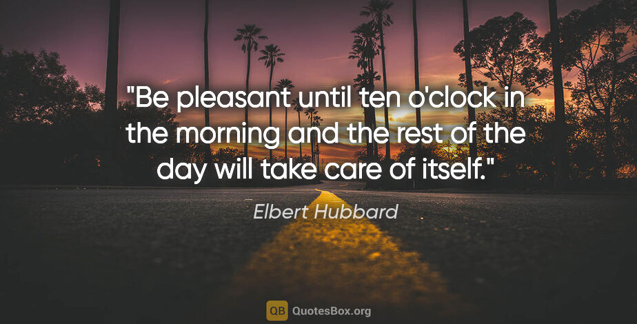Elbert Hubbard quote: "Be pleasant until ten o'clock in the morning and the rest of..."
