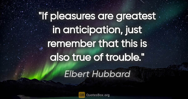 Elbert Hubbard quote: "If pleasures are greatest in anticipation, just remember that..."