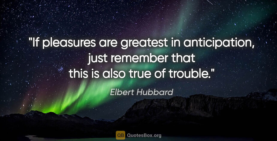 Elbert Hubbard quote: "If pleasures are greatest in anticipation, just remember that..."