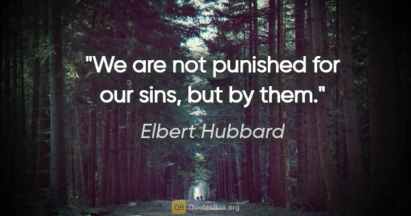 Elbert Hubbard quote: "We are not punished for our sins, but by them."