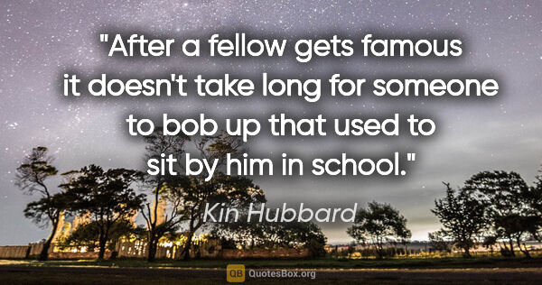 Kin Hubbard quote: "After a fellow gets famous it doesn't take long for someone to..."