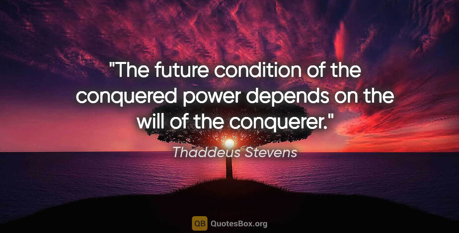 Thaddeus Stevens quote: "The future condition of the conquered power depends on the..."