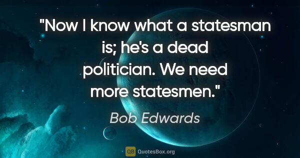 Bob Edwards quote: "Now I know what a statesman is; he's a dead politician. We..."
