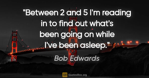 Bob Edwards quote: "Between 2 and 5 I'm reading in to find out what's been going..."