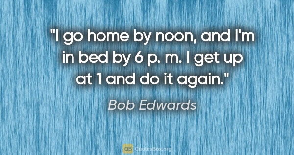 Bob Edwards quote: "I go home by noon, and I'm in bed by 6 p. m. I get up at 1 and..."