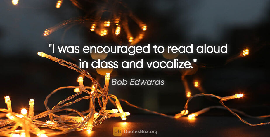 Bob Edwards quote: "I was encouraged to read aloud in class and vocalize."