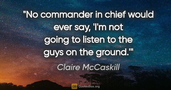 Claire McCaskill quote: "No commander in chief would ever say, 'I'm not going to listen..."