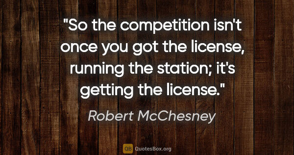 Robert McChesney quote: "So the competition isn't once you got the license, running the..."