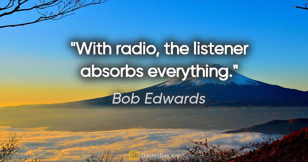 Bob Edwards quote: "With radio, the listener absorbs everything."