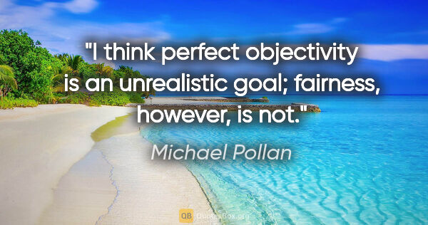 Michael Pollan quote: "I think perfect objectivity is an unrealistic goal; fairness,..."