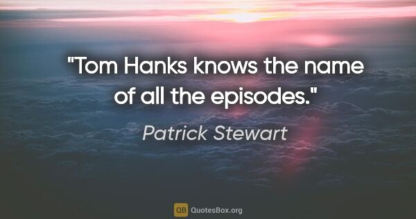 Patrick Stewart quote: "Tom Hanks knows the name of all the episodes."