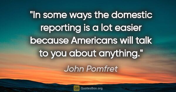 John Pomfret quote: "In some ways the domestic reporting is a lot easier because..."