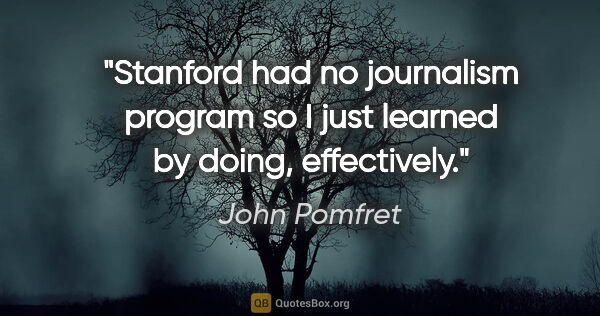 John Pomfret quote: "Stanford had no journalism program so I just learned by doing,..."