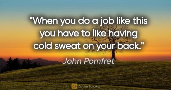 John Pomfret quote: "When you do a job like this you have to like having cold sweat..."