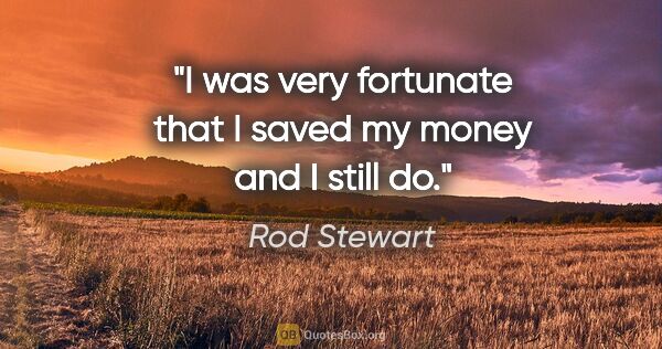 Rod Stewart quote: "I was very fortunate that I saved my money and I still do."