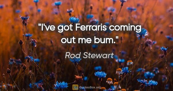 Rod Stewart quote: "I've got Ferraris coming out me bum."