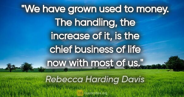 Rebecca Harding Davis quote: "We have grown used to money. The handling, the increase of it,..."