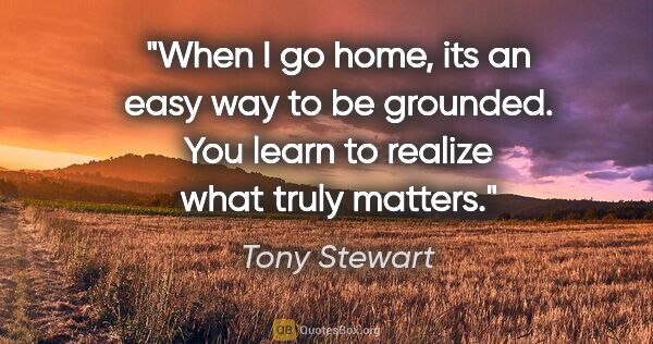Tony Stewart quote: "When I go home, its an easy way to be grounded. You learn to..."