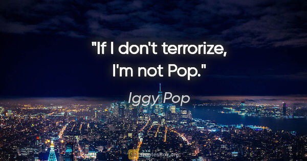 Iggy Pop quote: "If I don't terrorize, I'm not Pop."