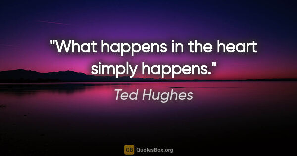 Ted Hughes quote: "What happens in the heart simply happens."