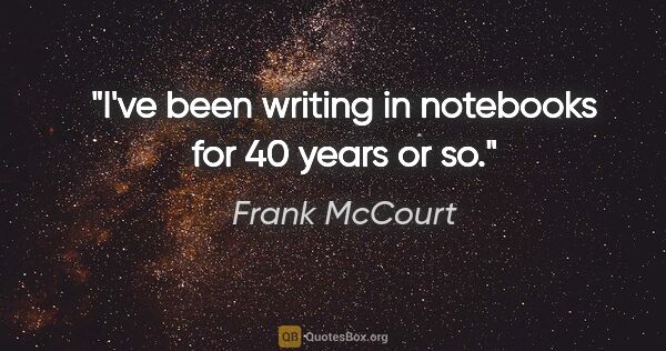 Frank McCourt quote: "I've been writing in notebooks for 40 years or so."