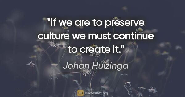 Johan Huizinga quote: "If we are to preserve culture we must continue to create it."