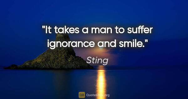 Sting quote: "It takes a man to suffer ignorance and smile."