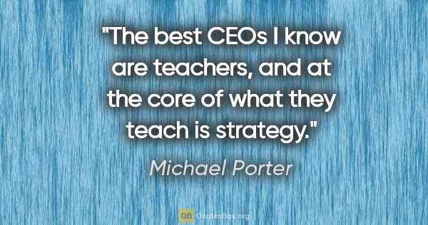 Michael Porter quote: "The best CEOs I know are teachers, and at the core of what..."