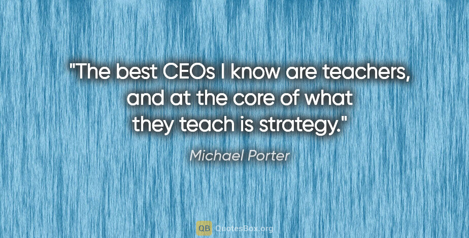 Michael Porter quote: "The best CEOs I know are teachers, and at the core of what..."