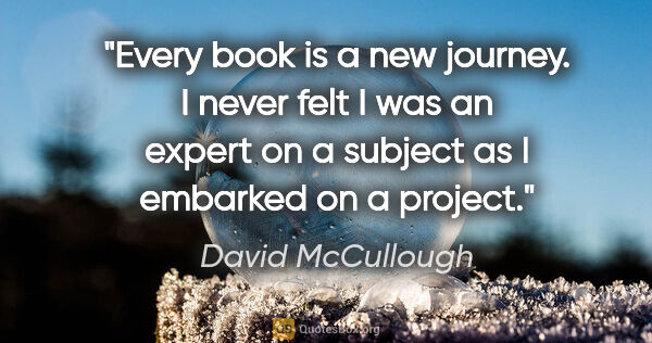 David McCullough quote: "Every book is a new journey. I never felt I was an expert on a..."