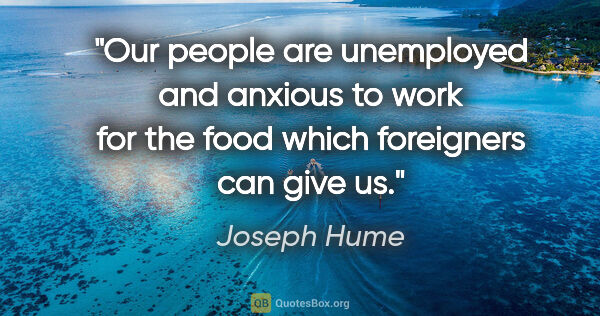 Joseph Hume quote: "Our people are unemployed and anxious to work for the food..."