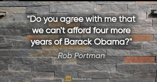 Rob Portman quote: "Do you agree with me that we can't afford four more years of..."