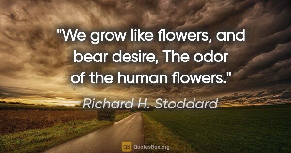 Richard H. Stoddard quote: "We grow like flowers, and bear desire, The odor of the human..."