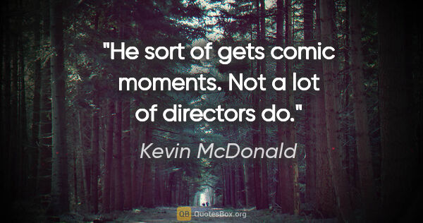 Kevin McDonald quote: "He sort of gets comic moments. Not a lot of directors do."