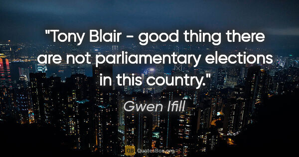 Gwen Ifill quote: "Tony Blair - good thing there are not parliamentary elections..."